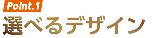 Point.1 選べるデザイン